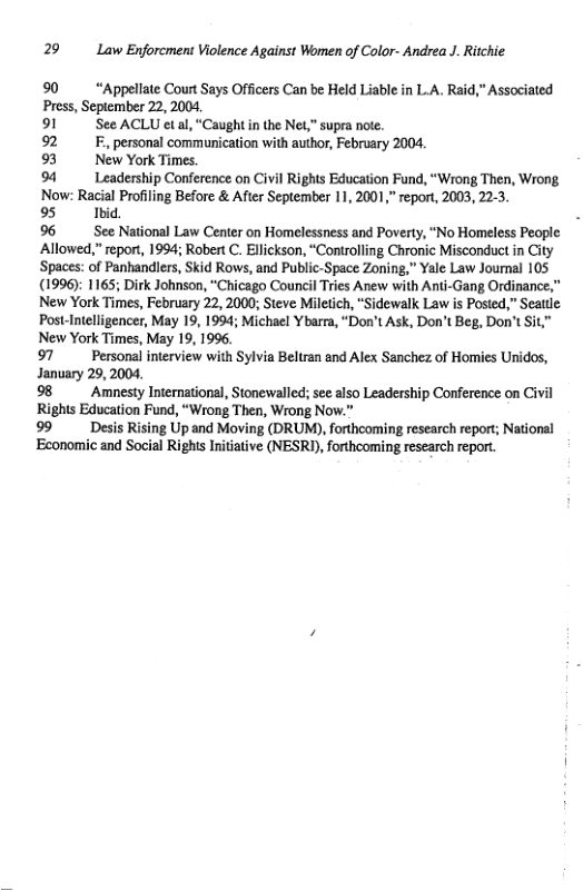 29 Law Enforcment Violence Against Women of Color- Andrea J. Ritchie  90 “Appellate Court Says Officers Can be Held Liable in L.A. Raid,” Associated Press, September 22, 2004,  91 See ACLU etal, “Caughtin the Net,” supra note.  92 . personal communication with author, February 2004  93 New York Times.  94 Leadership Conference on Civil Rights Education Fund, “Wrong Then, Wrong Now: Racial Profiling Before & After September 11, 2001, report, 2003, 22-3,  95 Ibid. 96 See National Law Center on Homelessness and Poverty, “No Homeless People Allowed,” report, 1994; Robert C. Ellickson, “Controlling Chronic Misconduct in City ‘Spaces: of Panhandlers, Skid Rows, and Public-Space Zoning," Yale Law Joumnal 105 (1996): 1165; Dirk Johnson, “Chicago Council Tries Anew with Anti-Gang Ordinance,” New York Times, February 22, 2000; Steve Miletich, * Post-Intelligencer, May 19, 1994; Michael Ybarra, “Don’t Ask, Don’t Beg, Don’t Sit,” New York Times, May 19, 199, 97 Personal interview with Sylvia Beltran and Alex Sanchez of Homies Unidos, January 29, 2004,  9 Amnesty International, Stonewalled:; see also Leadership Conference on Civil Rights Education Fund, “Wrong Then, Wrong Now.”  99 Desis Rising Up and Moving (DRUM), forthcoming research report; National Economic and Social Righs Initiative (NESRY), forthcoming research repor.  